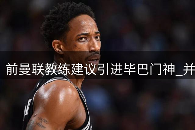 前曼联教练建议引进毕巴门神 并呼吁下阶段重点补强防线